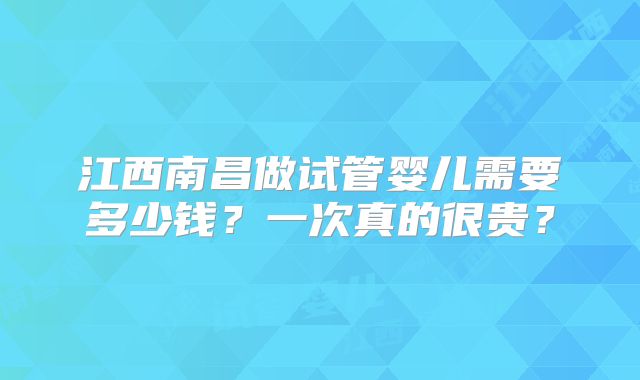 江西南昌做试管婴儿需要多少钱?一次真的很贵?