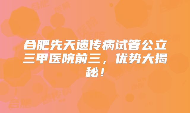 合肥先天遗传病试管公立三甲医院前三，优势大揭秘！