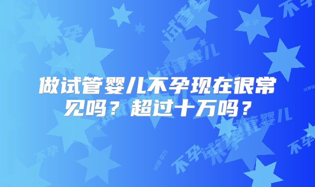 做试管婴儿不孕现在很常见吗？超过十万吗？
