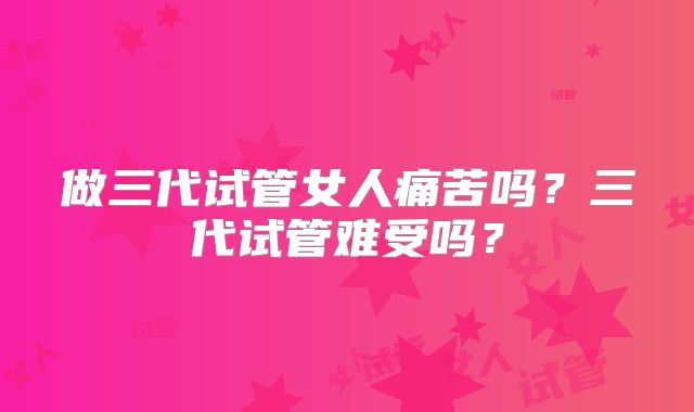 做三代试管女人痛苦吗？三代试管难受吗？