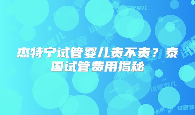 杰特宁试管婴儿贵不贵？泰国试管费用揭秘