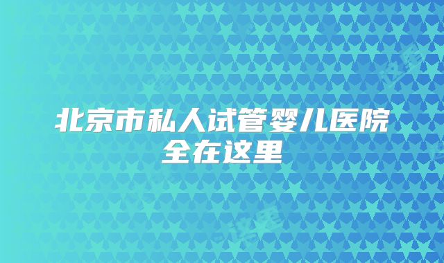 北京市私人试管婴儿医院全在这里