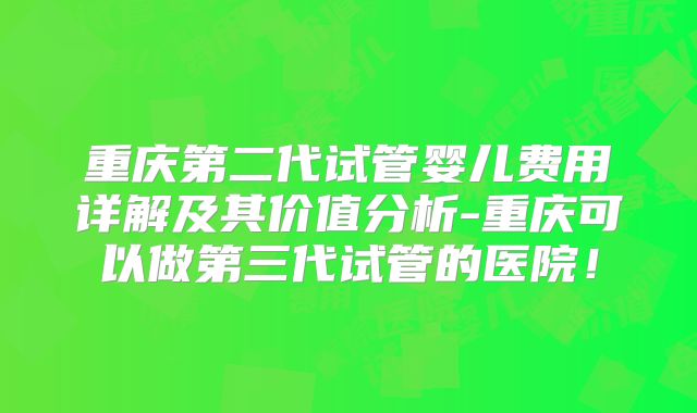 重庆第二代试管婴儿费用详解及其价值分析-重庆可以做第三代试管的医院！