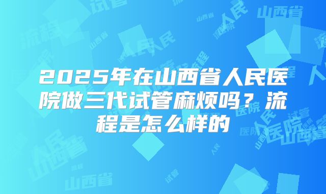 2025年在山西省人民医院做三代试管麻烦吗？流程是怎么样的