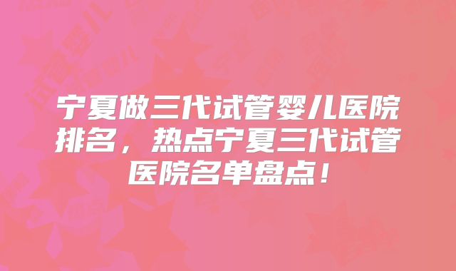 宁夏做三代试管婴儿医院排名，热点宁夏三代试管医院名单盘点！