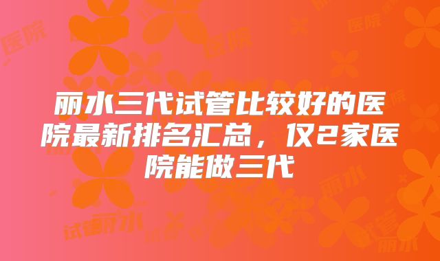 丽水三代试管比较好的医院最新排名汇总，仅2家医院能做三代