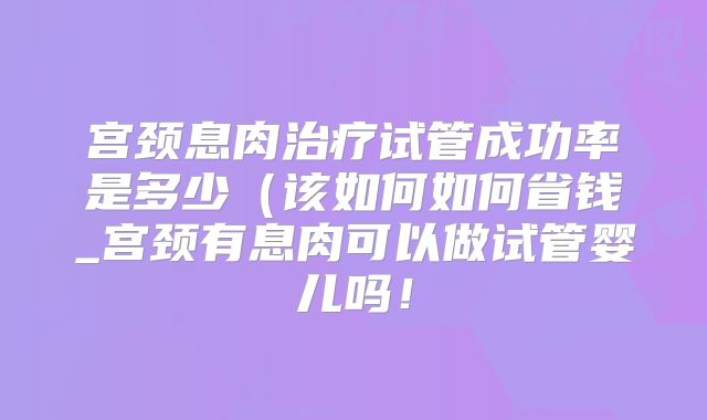 宫颈息肉治疗试管成功率是多少(该如何如何省钱_宫颈有息肉可以做试管婴儿吗!