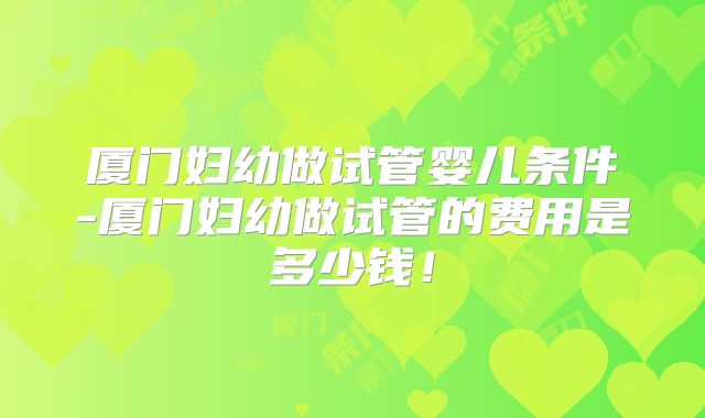 厦门妇幼做试管婴儿条件-厦门妇幼做试管的费用是多少钱!