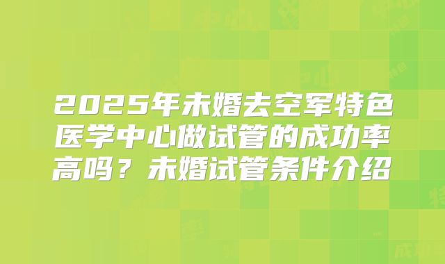 2025年未婚去空军特色医学中心做试管的成功率高吗?未婚试管条件介绍
