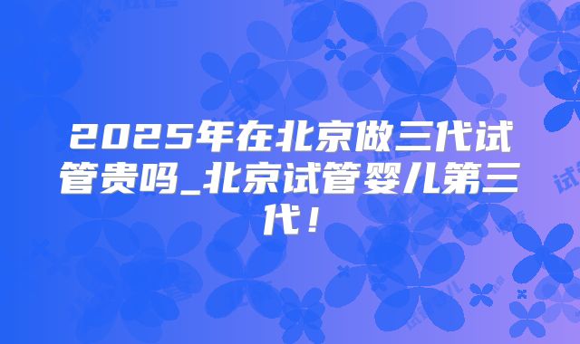2025年在北京做三代试管贵吗_北京试管婴儿第三代！
