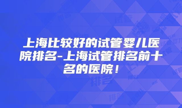 上海比较好的试管婴儿医院排名-上海试管排名前十名的医院!