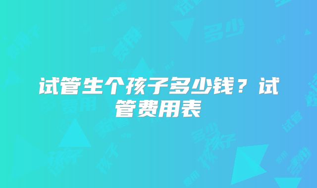 试管生个孩子多少钱?试管费用表