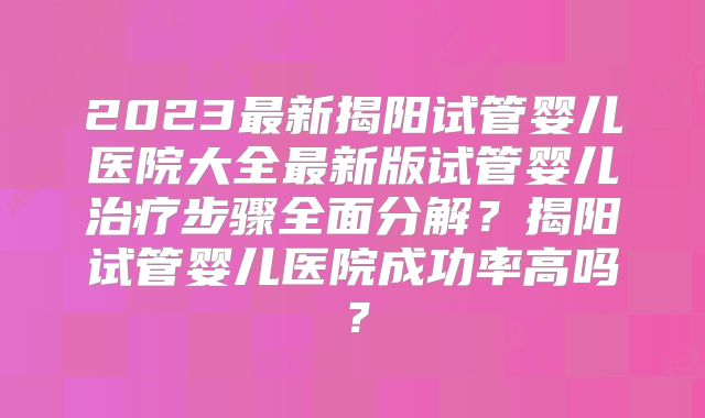 2023最新揭阳试管婴儿医院大全最新版试管婴儿治疗步骤全面分解？揭阳试管婴儿医院成功率高吗？