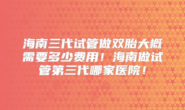 海南三代试管做双胎大概需要多少费用！海南做试管第三代哪家医院！