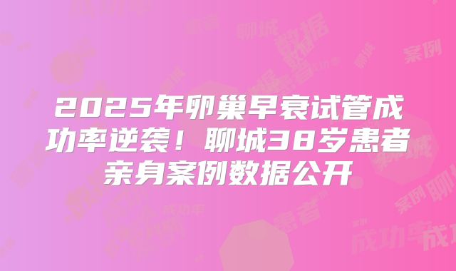 2025年卵巢早衰试管成功率逆袭!聊城38岁患者亲身案例数据公开