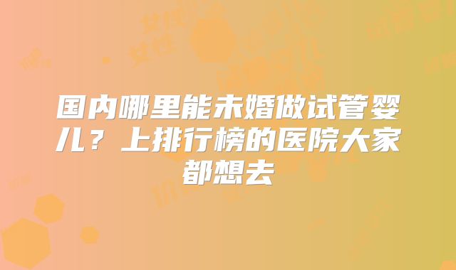 国内哪里能未婚做试管婴儿？上排行榜的医院大家都想去