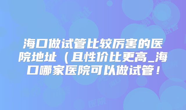 海口做试管比较厉害的医院地址（且性价比更高_海口哪家医院可以做试管！