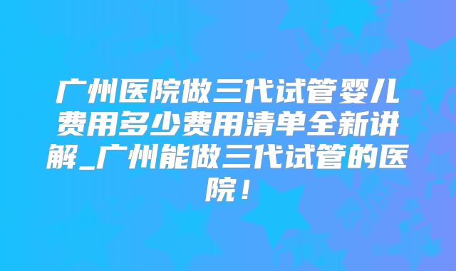 广州医院做三代试管婴儿费用多少费用清单全新讲解_广州能做三代试管的医院!