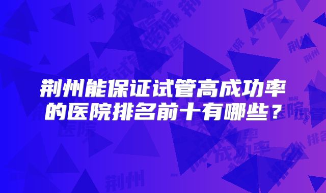 荆州能保证试管高成功率的医院排名前十有哪些？
