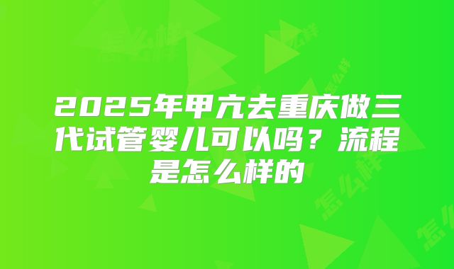 2025年甲亢去重庆做三代试管婴儿可以吗?流程是怎么样的