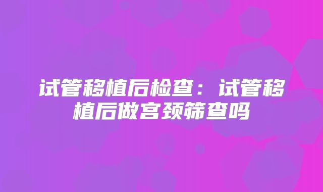 试管移植后检查:试管移植后做宫颈筛查吗