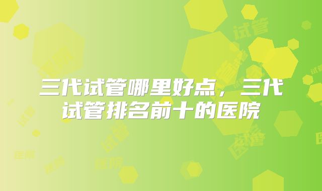 三代试管哪里好点，三代试管排名前十的医院