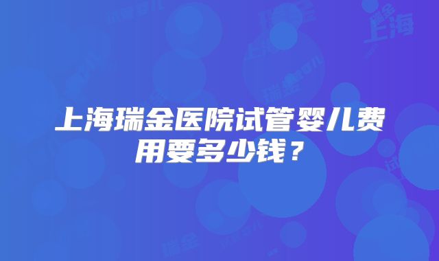 上海瑞金医院试管婴儿费用要多少钱？