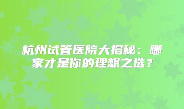 杭州试管医院大揭秘:哪家才是你的理想之选?