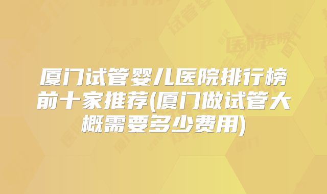 厦门试管婴儿医院排行榜前十家推荐(厦门做试管大概需要多少费用)