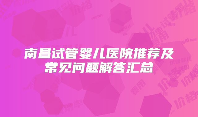 南昌试管婴儿医院推荐及常见问题解答汇总