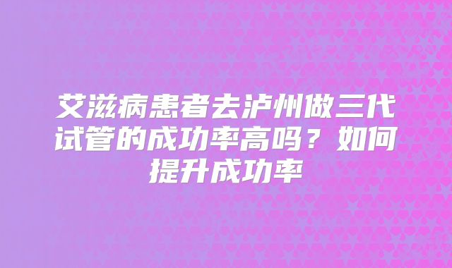 艾滋病患者去泸州做三代试管的成功率高吗？如何提升成功率