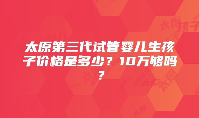 太原第三代试管婴儿生孩子价格是多少?10万够吗?