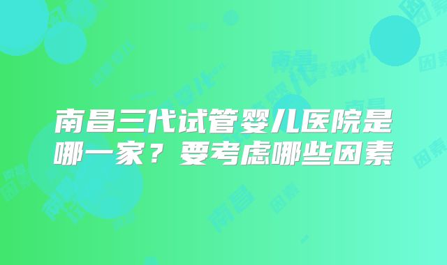 南昌三代试管婴儿医院是哪一家？要考虑哪些因素