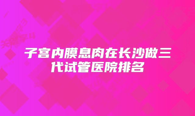子宫内膜息肉在长沙做三代试管医院排名