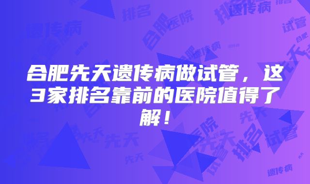合肥先天遗传病做试管，这3家排名靠前的医院值得了解！