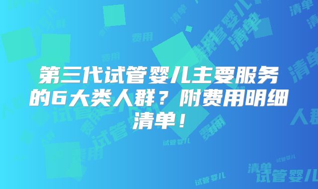 第三代试管婴儿主要服务的6大类人群？附费用明细清单！
