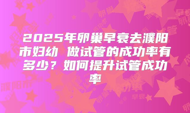 2025年卵巢早衰去濮阳市妇幼 做试管的成功率有多少？如何提升试管成功率