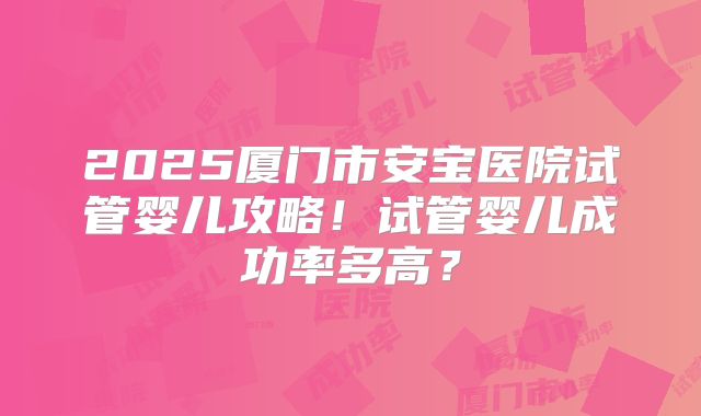 2025厦门市安宝医院试管婴儿攻略！试管婴儿成功率多高？