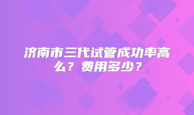 济南市三代试管成功率高么？费用多少？