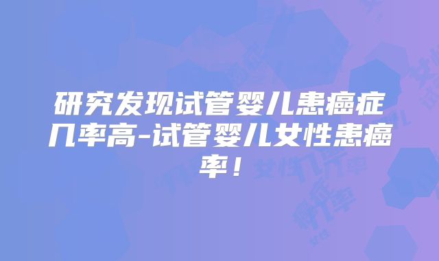 研究发现试管婴儿患癌症几率高-试管婴儿女性患癌率！