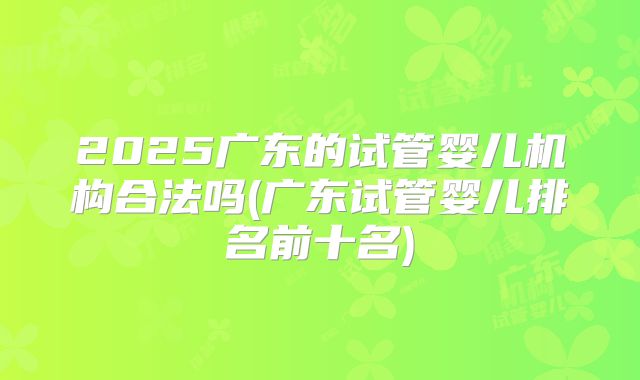 2025广东的试管婴儿机构合法吗(广东试管婴儿排名前十名)