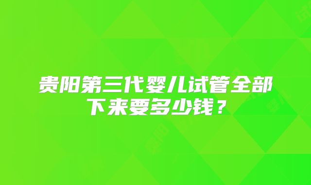 贵阳第三代婴儿试管全部下来要多少钱？