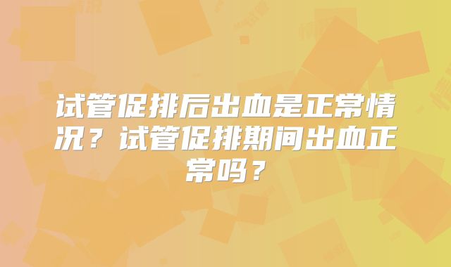 试管促排后出血是正常情况?试管促排期间出血正常吗?
