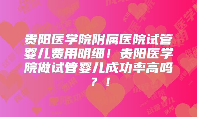 贵阳医学院附属医院试管婴儿费用明细!贵阳医学院做试管婴儿成功率高吗?!