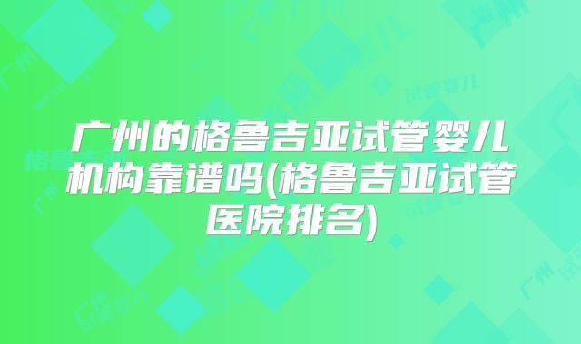 广州的格鲁吉亚试管婴儿机构靠谱吗(格鲁吉亚试管医院排名)