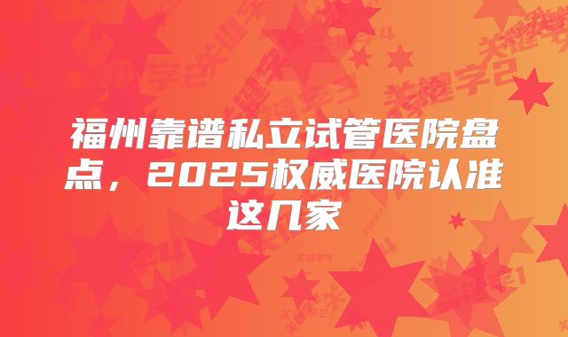 福州靠谱私立试管医院盘点,2025权威医院认准这几家