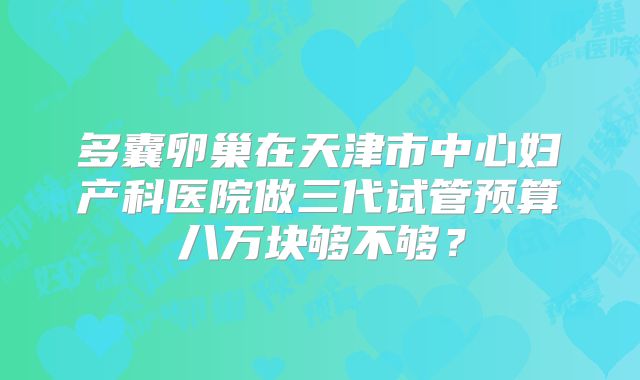 多囊卵巢在天津市中心妇产科医院做三代试管预算八万块够不够？