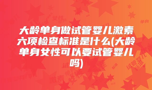 大龄单身做试管婴儿激素六项检查标准是什么(大龄单身女性可以要试管婴儿吗)