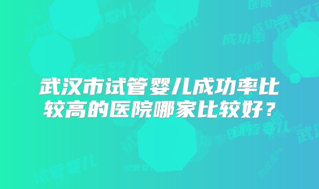 武汉市试管婴儿成功率比较高的医院哪家比较好？