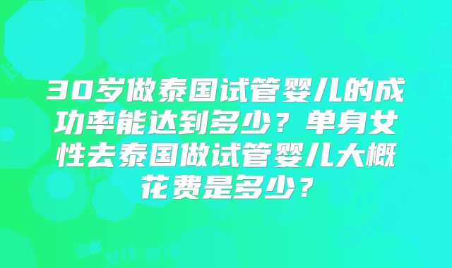 30岁做泰国试管婴儿的成功率能达到多少？单身女性去泰国做试管婴儿大概花费是多少？